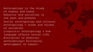 Anthropology is the study
of humans and human
behavior and societies in
the past and present
Social anthropology and cultural
anthropology = norms and values
of societies
Linguistic anthropology = how
language affects social life
Biological or physical
anthropology= biological
development of humans
 