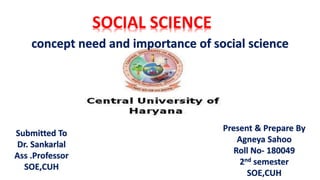 SOCIAL SCIENCE
Submitted To
Dr. Sankarlal
Ass .Professor
SOE,CUH
Present & Prepare By
Agneya Sahoo
Roll No- 180049
2nd semester
SOE,CUH
concept need and importance of social science
 