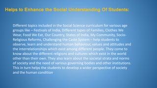 Helps to Enhance the Social Understanding Of Students:
Different topics included in the Social Science curriculum for various age
groups like – Festivals of India, Different types of Families, Clothes We
Wear, Food We Eat, Our Country, States of India, My Community, Socio-
Religious Reforms, Challenging the Caste System – help students to
observe, learn and understand human behaviour, values and attitudes and
the interrelationships which exist among different people. They come to
know about the different religions and cultures which exist in the world
other than their own. They also learn about the societal strata and norms
of society and the need of various governing bodies and other institutions.
This in turn helps the students to develop a wider perspective of society
and the human condition.
 