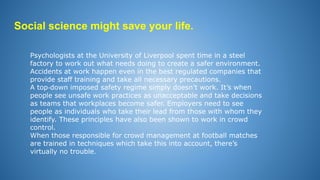 Social science might save your life.
Psychologists at the University of Liverpool spent time in a steel
factory to work out what needs doing to create a safer environment.
Accidents at work happen even in the best regulated companies that
provide staff training and take all necessary precautions.
A top‐down imposed safety regime simply doesn’t work. It’s when
people see unsafe work practices as unacceptable and take decisions
as teams that workplaces become safer. Employers need to see
people as individuals who take their lead from those with whom they
identify. These principles have also been shown to work in crowd
control.
When those responsible for crowd management at football matches
are trained in techniques which take this into account, there’s
virtually no trouble.
 