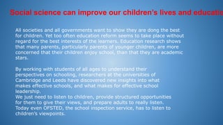 Social science can improve our children’s lives and educatio
All societies and all governments want to show they are dong the best
for children. Yet too often education reform seems to take place without
regard for the best interests of the learners. Education research shows
that many parents, particularly parents of younger children, are more
concerned that their children enjoy school, than that they are academic
stars.
By working with students of all ages to understand their
perspectives on schooling, researchers at the universities of
Cambridge and Leeds have discovered new insights into what
makes effective schools, and what makes for effective school
leadership.
We just need to listen to children, provide structured opportunities
for them to give their views, and prepare adults to really listen.
Today even OFSTED, the school inspection service, has to listen to
children’s viewpoints.
 