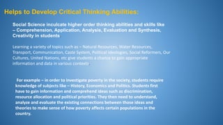 Helps to Develop Critical Thinking Abilities:
Learning a variety of topics such as – Natural Resources, Water Resources,
Transport, Communication, Caste System, Political Ideologies, Social Reformers, Our
Cultures, United Nations, etc give students a chance to gain appropriate
information and data in various contexts.
Social Science inculcate higher order thinking abilities and skills like
– Comprehension, Application, Analysis, Evaluation and Synthesis,
Creativity in students.
For example – in order to investigate poverty in the society, students require
knowledge of subjects like – History, Economics and Politics. Students first
have to gain information and comprehend ideas such as discrimination,
resource allocation and political priorities. They then need to understand,
analyze and evaluate the existing connections between those ideas and
theories to make sense of how poverty affects certain populations in the
country.
 