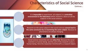 Characteristics of Social Science
Continue….
It is impossible to experiment all subjects in a controlled
environment in the laboratory which research is done on all the
subjects in the social sciences.
Research on the same subject in the social sciences cannot lead to
the same conclusion by re-examining the same subject. Because its
phenomena are always changing.
Social science researches are not value free. Because the social
scientist is a human being and the unit of the research is also a
human being. Here the researcher him/herself is a research object.
6
 