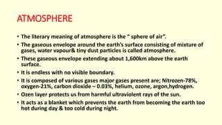 ATMOSPHERE
• The literary meaning of atmosphere is the “ sphere of air”.
• The gaseous envelope around the earth’s surface consisting of mixture of
gases, water vapour& tiny dust particles is called atmosphere.
• These gaseous envelope extending about 1,600km above the earth
surface.
• It is endless with no visible boundary.
• It is composed of various gases major gases present are; Nitrozen-78%,
oxygen-21%, carbon dioxide – 0.03%, helium, ozone, argon,hydrogen.
• Ozen layer protects us from harmful ultraviolent rays of the sun.
• It acts as a blanket which prevents the earth from becoming the earth too
hot during day & too cold during night.
 