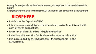 Among four major elements of environment , atmosphere is the most dynamic in
nature.
Changes occur not only from one season to another but also within a short period.
BIOSPHERE
• It refers to the “sphere of life”.
• It is a narrow zone of the earth where land, water & air interact with
each other to support life.
• It consist of plant & animal kingdom together.
• It consists of the entire Earth where all ecosystems function.
• It is surrounded by the hydrosphere, the lithosphere & the
Atmosphere.
 