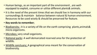 • Human beings, as an important part of the environment , are well-
equipped to exploit, consume or utilize different plants& animals.
• It is the need of the present times that we should live in harmony with our
surroundings & maintain balance between natural & human environment.
Resources to be used wisely & should be preserved for feature.
• Key words to remember;
• Biodiversity ; it is a variety of life on the earth comprising plants,animals&
micro-organisms.
• Microbes; very small organisms.
• National parks: A well demarcated reserved area for the protection of
wildlife.
• Wildlife sanctuary; A geographical area meant for the conservation of
biodiversity.
 