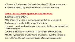 • The world Environment Day is celebrated on 5th of June, every year.
• The world Water Day is celebrated on 22nd March every day.
LEARN THE FOLLOWING QUESTIONS AND ANSWERS-
1.DEFINE ENVIRONMENT.
ANS. Whatever we see in our surroundings that is environment.
Environment is our basic life supporting system.
It provides the air we breathe, water we drink, the food we eat and the
land were we live.
2.WHAT IS HYDROSPHERE?NAME ITS DIFFERENT COMPONENTS.
ANS.The hydrosphere is water found on,under or over the surface of
the earth.The different components are-lakes,rivers,oceans,etc.
 