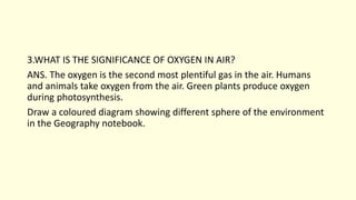 3.WHAT IS THE SIGNIFICANCE OF OXYGEN IN AIR?
ANS. The oxygen is the second most plentiful gas in the air. Humans
and animals take oxygen from the air. Green plants produce oxygen
during photosynthesis.
Draw a coloured diagram showing different sphere of the environment
in the Geography notebook.
 