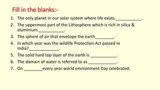 Fill in the blanks:-
1. The only planet in our solar system where life exists.___________.
2. The uppermost part of the Lithosphere which is rich in silica &
aluminium.___________.
3. The sphere of air that envelope the earth________.
4. In which year was the wildlife Protection Act passed in
India?_____________.
5. The solid hard top layer of the earth is ___________.
6. The domain of water is referred to as ____________.
7. On ________every year world environment Day celebrated.
 
