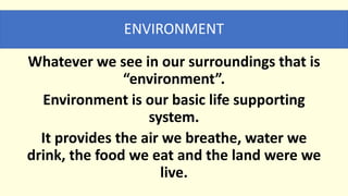 ENVIRONMENT
Whatever we see in our surroundings that is
“environment”.
Environment is our basic life supporting
system.
It provides the air we breathe, water we
drink, the food we eat and the land were we
live.
 