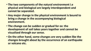 • The two components of the natural environment i.e
physical and biological are largely interdependent and
cannot be separated.
• Any major change in the physical environment is bound to
bring a change in the accompanying biological
environment.
• The change can be sudden or gradual for ex: the
development of soil takes years together and cannot be
visualized through our sense.
• On the other hand, some changes are very sudden like the
changes brought about by the occurrence of an earthquake
or volcano etc.
 
