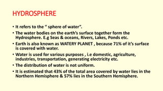 HYDROSPHERE
• It refers to the “ sphere of water”.
• The water bodies on the earth’s surface together form the
Hydrosphere. E.g Seas & oceans, Rivers, Lakes, Ponds etc.
• Earth is also known as WATERY PLANET , because 71% of it’s surface
is covered with water.
• Water is used for various purposes , i.e domestic, agriculture,
industries, transportation, generating electricity etc.
• The distribution of water is not uniform.
• It is estimated that 43% of the total area covered by water lies in the
Northern Hemisphere & 57% lies in the Southern Hemisphere.
 