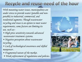 With mounting water issues, municipalities are
under stress to provide water (potable and nonpotable) to industrial, commercial, and
residential segments. Though wastewater
recycling and reuse is an option to meet water
requirements, some factors are limiting its
use, such as:• High price sensitivity towards advanced
wastewater treatment systems.
• Negative perception about wastewater
recycling .
• Lack of technological awareness and skilled
manpower .
• Fragmented nature of the market.
• Weak enforcement of regulations and policies.

 
