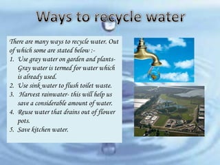 There are many ways to recycle water. Out
of which some are stated below :1. Use gray water on garden and plantsGray water is termed for water which
is already used.
2. Use sink water to flush toilet waste.
3. Harvest rainwater- this will help us
save a considerable amount of water.
4. Reuse water that drains out of flower
pots.
5. Save kitchen water.

 