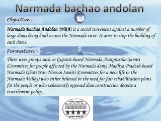 Objective :-

Narmada Bachao Andolan (NBA) is a social movement against a number of
large dams being built across the Narmada river. It aims to stop the building of
such dams.
Formation :-

There were groups such as Gujarat-based Narmada Asargrastha Samiti
(Committee for people affected by the Narmada dam), Madhya Pradesh-based
Narmada Ghati Nav Nirman Samiti (Committee for a new life in the
Narmada Valley) who either believed in the need for fair rehabilitation plans
for the people or who vehemently opposed dam construction despite a
resettlement policy.

 