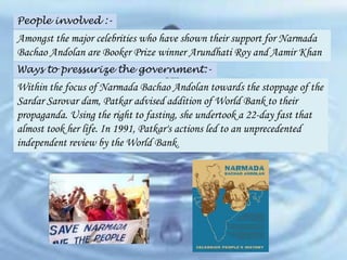 People involved :-

Amongst the major celebrities who have shown their support for Narmada
Bachao Andolan are Booker Prize winner Arundhati Roy and Aamir Khan
Ways to pressurize the government:-

Within the focus of Narmada Bachao Andolan towards the stoppage of the
Sardar Sarovar dam, Patkar advised addition of World Bank to their
propaganda. Using the right to fasting, she undertook a 22-day fast that
almost took her life. In 1991, Patkar's actions led to an unprecedented
independent review by the World Bank.

 