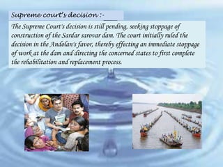Supreme court’s decision :-

The Supreme Court's decision is still pending, seeking stoppage of
construction of the Sardar sarovar dam. The court initially ruled the
decision in the Andolan's favor, thereby effecting an immediate stoppage
of work at the dam and directing the concerned states to first complete
the rehabilitation and replacement process.

 