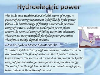 This is the most traditional and reliable source of energy. A
quarter of our energy requirement is fulfilled by hydro power
plants. The kinetic energy of flowing water or the potential
energy of water at a height is used. Hydro power plants
convert the potential energy of falling water into electricity.
There are not many waterfalls for hydro power generation.
Therefore, it mainly depends on dams.
How do hydro power plants work:-

To produce hydel electricity, high rise dams are constructed on the
river to obstruct the flow of water and thereby collect water in
large reservoirs. The water level rises and in this process the kinetic
energy of flowing water gets transformed into potential energy.
The water from the high level in the dam is carried through pipes,
to the turbine at the bottom of the dam.

 
