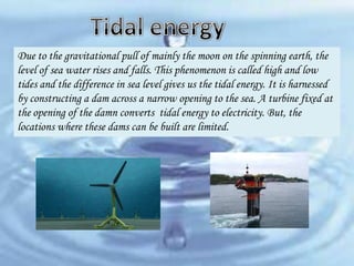 Due to the gravitational pull of mainly the moon on the spinning earth, the
level of sea water rises and falls. This phenomenon is called high and low
tides and the difference in sea level gives us the tidal energy. It is harnessed
by constructing a dam across a narrow opening to the sea. A turbine fixed at
the opening of the damn converts tidal energy to electricity. But, the
locations where these dams can be built are limited.

 