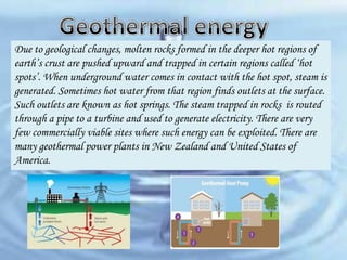 Due to geological changes, molten rocks formed in the deeper hot regions of
earth’s crust are pushed upward and trapped in certain regions called ‘hot
spots’. When underground water comes in contact with the hot spot, steam is
generated. Sometimes hot water from that region finds outlets at the surface.
Such outlets are known as hot springs. The steam trapped in rocks is routed
through a pipe to a turbine and used to generate electricity. There are very
few commercially viable sites where such energy can be exploited. There are
many geothermal power plants in New Zealand and United States of
America.

 