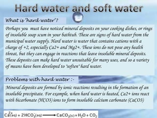 What is ‘hard water’?

Perhaps you must have noticed mineral deposits on your cooking dishes, or rings
of insoluble soap scum in your bathtub. These are signs of hard water from the
municipal water supply. Hard water is water that contains cations with a
charge of +2, especially Ca2+ and Mg2+. These ions do not pose any health
threat, but they can engage in reactions that leave insoluble mineral deposits.
These deposits can make hard water unsuitable for many uses, and so a variety
of means have been developed to "soften" hard water.
Problems with hard water :-

Mineral deposits are formed by ionic reactions resulting in the formation of an
insoluble precipitate. For example, when hard water is heated, Ca2+ ions react
with bicarbonate (HCO3) ions to form insoluble calcium carbonate (CaCO3)

 