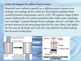 Some strategies to soften hard water:-

Household water softeners typically use a different process, known as ion
exchange. Ion-exchange devices consist of a bed of plastic (polymer) beads
covalently bound to anion groups, such as -COO-. The negative charge of these
anions is balanced by Na+ cations attached to them. When water containing
Ca2+ and Mg2+ is passed through the ion exchanger, the Ca2+ and Mg2+ ions
are more attracted to the anion groups than the Na+ ions. Hence, they replace
the Na+ ions on the beads, and so the Na+ ions (which do not form scale) go
into the water in their place.

 