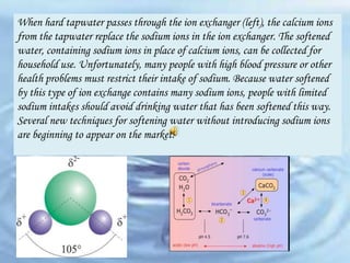 When hard tapwater passes through the ion exchanger (left), the calcium ions
from the tapwater replace the sodium ions in the ion exchanger. The softened
water, containing sodium ions in place of calcium ions, can be collected for
household use. Unfortunately, many people with high blood pressure or other
health problems must restrict their intake of sodium. Because water softened
by this type of ion exchange contains many sodium ions, people with limited
sodium intakes should avoid drinking water that has been softened this way.
Several new techniques for softening water without introducing sodium ions
are beginning to appear on the market.

 