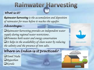 What is it?

Rainwater harvesting is the accumulation and deposition
of rainwater for reuse before it reaches the aquifer.
Advantages :-

Rainwater harvesting provides an independent water
supply during regional water restrictions .
Promotes both water and energy conservation
It helps in the availability of clean water by reducing
the salinity and the presence of iron salts.
Where in India is it practiced?
Tamil Nadu
Rajasthan
Kerala

 