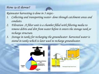 How is it done?

Rainwater harvesting is done in 3 steps:1. Collecting and transporting water- done through catchment areas and
conduits.
2. Filtration -A filter unit is a chamber filled with filtering media to
remove debris and dirt from water before it enters the storage tank or
recharge structure.
3. Storage in tanks for recharging the groundwater- harvested water is
stored in tanks which is later used to recharge groundwater.

 