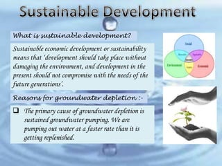 What is sustainable development?

Sustainable economic development or sustainability
means that ‘development should take place without
damaging the environment, and development in the
present should not compromise with the needs of the
future generations’.
Reasons for groundwater depletion :-

 The primary cause of groundwater depletion is
sustained groundwater pumping. We are
pumping out water at a faster rate than it is
getting replenished.

 