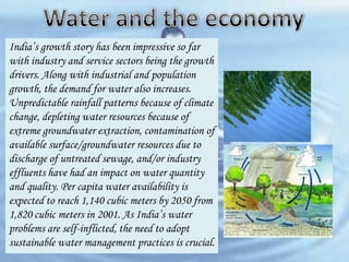 India’s growth story has been impressive so far
with industry and service sectors being the growth
drivers. Along with industrial and population
growth, the demand for water also increases.
Unpredictable rainfall patterns because of climate
change, depleting water resources because of
extreme groundwater extraction, contamination of
available surface/groundwater resources due to
discharge of untreated sewage, and/or industry
effluents have had an impact on water quantity
and quality. Per capita water availability is
expected to reach 1,140 cubic meters by 2050 from
1,820 cubic meters in 2001. As India’s water
problems are self-inflicted, the need to adopt
sustainable water management practices is crucial.

 