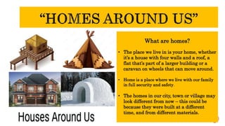 What are homes?
• The place we live in is your home, whether
it’s a house with four walls and a roof, a
flat that’s part of a larger building or a
caravan on wheels that can move around.
• Home is a place where we live with our family
in full security and safety.
• The homes in our city, town or village may
look different from now – this could be
because they were built at a different
time, and from different materials.
 