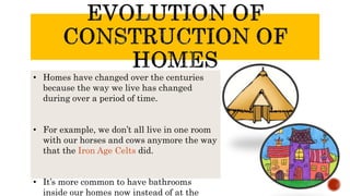 • Homes have changed over the centuries
because the way we live has changed
during over a period of time.
• For example, we don’t all live in one room
with our horses and cows anymore the way
that the Iron Age Celts did.
• It’s more common to have bathrooms
inside our homes now instead of at the
 