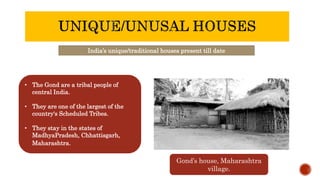 India’s unique/traditional houses present till date
• The Gond are a tribal people of
central India.
• They are one of the largest of the
country's Scheduled Tribes.
• They stay in the states of
MadhyaPradesh, Chhattisgarh,
Maharashtra.
Gond’s house, Maharashtra
village.
 