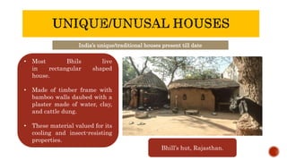 India’s unique/traditional houses present till date
• Most Bhils live
in rectangular shaped
house.
• Made of timber frame with
bamboo walls daubed with a
plaster made of water, clay,
and cattle dung.
• These material valued for its
cooling and insect-resisting
properties.
Bhill’s hut, Rajasthan.
 