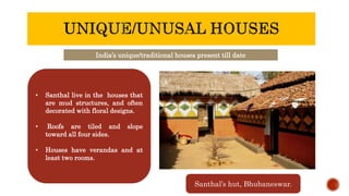 India’s unique/traditional houses present till date
• Santhal live in the houses that
are mud structures, and often
decorated with floral designs.
• Roofs are tiled and slope
toward all four sides.
• Houses have verandas and at
least two rooms.
Santhal’s hut, Bhubaneswar.
 