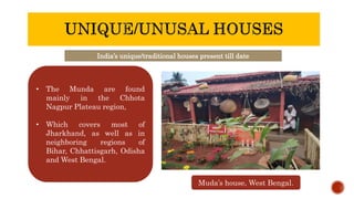 India’s unique/traditional houses present till date
• The Munda are found
mainly in the Chhota
Nagpur Plateau region,
• Which covers most of
Jharkhand, as well as in
neighboring regions of
Bihar, Chhattisgarh, Odisha
and West Bengal.
Muda’s house, West Bengal.
 