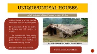India’s unique/traditional houses present till date
• A Garo house is a long bamboo
structure built on wooden posts.
• It varies from 10 to 45 metres
in length and 3-7 metres in
width.
• It is constructed from locally
grown bamboo and cane, dried
palm leaves and timber of
rubber tree in dry season.
• It is also called as Nokachik.
Garo’s house, Garo Hills.
 