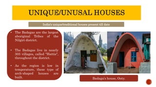 India’s unique/traditional houses present till date
• The Badagas are the largest
aboriginal Tribes of the
Nilgiri district.
• The Badagas live in nearly
303 villages, called "Hattis",
throughout the district.
• As the region is low in
temperature, these type of
arch-shaped houses are
built. Badaga’s house, Ooty.
 