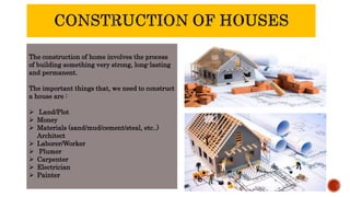 The construction of home involves the process
of building something very strong, long-lasting
and permanent.
The important things that, we need to construct
a house are :
 Land/Plot
 Money
 Materials (sand/mud/cement/steal, etc..)
Architect
 Laborer/Worker
 Plumer
 Carpenter
 Electrician
 Painter
 