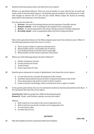 13 Read the information given below and select the correct option -
Mohan is an agricultural labourer. There are several months in a year when he has no work and
needs credit to meet his daily expenses. He depends upon his employer, the landowner for credit
who charges an interest rate of 5 per cent per month. Mohan repays the money by working
physically for the landowner on his farmland.
Over the years his debt will –
A. Increase - because of increasing interest and non-payment of monthly amount
B. Remain constant - as he is working for the employer but is repaying less
C. Reduce - as amount equivalent to his salary is being counted as monthly repayment
D. Be totally repaid - as he is repaying the debt in the form of physical labour
OR
Most of the agricultural labourers like Mohan depend upon loans from informal sector. Which of
the following statements about this sector is correct –
A. There are govt. bodies to supervise informal sector
B. Money lenders ask for a reasonable rate of interest
C. Cost of informal loans to the borrower is quite high
D. Money lenders use fair means to get their money back
1
14 Which one of the following options describe ‘Collateral’?
A. Double coincidence of wants
B. Certain products for barter
C. Trade in barter
D. Asset as guarantee for loan
1
15 Read the given statements in context of ‘globalization’ and choose the correct option -
A. It is the only way for economic development of the country
B. Interlinks only production based activities in dispersed locations in the world
C. It has always given only positive results in all the countries
D. Leads to spread of technology, cultures and diseases from a region to another
1
16 In the question given below, there are two statements marked as Assertion (A) and Reason ®. Read
the statements and chose the correct option:
Assertion (A): Different people have different development goals.
Reason ®: People want freedom, equality, security and respect
Options:
a. Both A and R are true and R is the correct explanation of A.
b. Both A and R are true but R is not the correct explanation of A.
c. A is true but R is false.
d. A is false but R is true.
1
SECTION B
(3X6=18)
17 Why did Gandhiji start Non-Cooperation Movement? Explain. 3
 