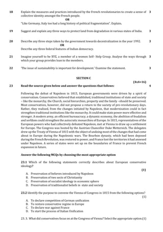 18 Explain the measures and practices introduced by the French revolutionaries to create a sense of
collective identity amongst the French people.
OR
“Like Germany, Italy too had a long history of political fragmentation”. Explain.
3
19 Suggest and explain any three ways to protect land from degradation in various states of India. 3
20 Describe any three steps taken by the government towards decentralization in the year 1992.
OR
Describe any three federal features of Indian democracy.
3
21 Imagine yourself to be XYZ, a member of a women Self- Help Group. Analyse the ways through
which your group provides loan to the members.
3
22 ‘The issue of sustainability is important for development.’ Examine the statement. 3
SECTION C
(4x4=16)
23 Read the source given below and answer the questions that follows:
Following the defeat of Napoleon in 1815, European governments were driven by a spirit of
conservatism. Conservatives believed that established, traditional institutions of state and society
– like the monarchy, the Church, social hierarchies, property and the family –should be preserved.
Most conservatives, however, did not propose a return to the society of pre-revolutionary days.
Rather, they realised, from the changes initiated by Napoleon, that modernisation could in fact
strengthen traditional institutions like the monarchy. It could make state power more effective and
stronger. A modern army, an efficient bureaucracy, a dynamic economy, the abolition of feudalism
and serfdom could strengthen the autocratic monarchies of Europe. In 1815, representatives of the
European powers who had collectively defeated Napoleon, met at Vienna to draw up a settlement
for Europe. The Congress was hosted by the Austrian Chancellor Duke Metternich. The delegates
drew up the Treaty of Vienna of 1815 with the object of undoing most of the changes that had come
about in Europe during the Napoleonic wars. The Bourbon dynasty, which had been deposed
during the French Revolution, was restored to power, and France lost the territories it had annexed
under Napoleon. A series of states were set up on the boundaries of France to prevent French
expansion in future.
Answer the following MCQs by choosing the most appropriate option
23.1 Which of the following statements correctly describes about European conservative
ideology?
(1)
A. Preservation of believes introduced by Napoleon
B. Preservation of two sects of Christianity
C. Preservation of socialist ideology in economic sphere
D. Preservation of traditionalist beliefs in state and society
23.2 Identify the purpose to convene the Vienna of Congress in 1815 from the following options?
(1)
A. To declare competition of German unification
B. To restore conservative regime in Europe
C. To declare war against France
D. To start the process of Italian Unification
23. 3. What did conservatives focus on at the Congress of Vienna? Select the appropriate option.(1)
4
 