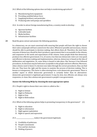 24.3. Which of the following options does not help in modernising agriculture? (1)
A. Manufacturing farm equipment
B. Providing unskilled labour force
C. Supplying fertilizers and pesticides
D. Producing tube well pumps and sprinklers
24.4. In order to attract foreign manufacturing firms, a country needs to develop - (1)
A. Agrarian facilities
B. Cultivable lands
C. Media facilities
D. Infrastructure facilities
25 Read the given extract and answer the following questions.
In a democracy, we are most concerned with ensuring that people will have the right to choose
their rulers and people will have control over the rulers. Whenever possible and necessary, citizens
should be able to participate in decision making, that affects them all. Therefore, the most basic
outcome of democracy should be that it produces a government that is accountable to the citizens,
and responsive to the needs and expectations of the citizens. Some people think that democracy
produces less effective government. It is, of course, true that non-democratic rulers are very quick
and efficient in decision making and implementation, whereas, democracy is based on the idea of
deliberation and negotiation. So, some delay is bound to take place. But, because it has followed
procedures, its decisions may be both more acceptable to the people and more effective. Moreover,
when citizens want to know if a decision was taken through the correct procedures, they can find
this out. They have the right and the means to examine the process of decision making. This is
known as transparency. This factor is often missing from a non-democratic government. There is
another aspect in which democratic government is certainly better than its alternatives:
democratic government is legitimate government. It may be slow, less efficient, not always very
responsive, or clean. But a democratic government is people’s own government.
Answer the following MCQs by choosing the most appropriate option
25.1. People’s right to choose their own rulers is called as the – (1)
A. Right to Initiate
B. Right to Plebiscite
C. Right to Vote
D. Right to Referendum
25.2. Which of the following options helps in promoting transparency in the governance? (1)
A. Right to education
B. Right to information
C. Right against exploitation
D. Right to speech and expression
25.3. __________________________ make/s the government legitimate. (1)
A. Credibility of politicians
B. People’s movements
C. Free and fair elections
D. Holding of powers
4
 