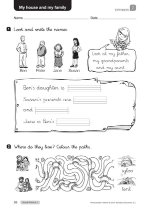 EXTENSION
Social Science 126 Photocopiable material © 2015 Santillana Educación, S.L. 
Name Date
2My house and my family
Name Date
1 	 L”oo§ an∂ wri†æ t™æ namefi.
2 	 W™e®æ do t™e¥ li√¶? —olou® t™æ pathfi.
Ben Peter Jane Susan
B’e´fi daugh†e® ifi .
Susa´fi pa®entfi a®æ
an∂ .
Jaæ ifi B’e´fi .
Loo§ a† m¥ fat™e®,
m¥ grandpa®entfi
an∂ m¥ aun†.
igloo
†en†
 