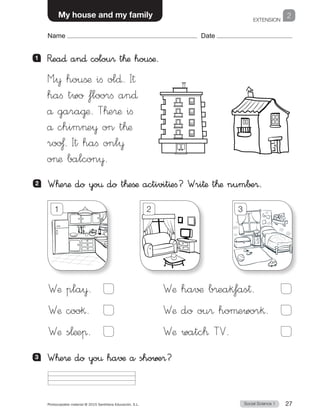 EXTENSION
Social Science 1Photocopiable material © 2015 Santillana Educación, S.L.  27
Name Date
2My house and my family
Name Date
2 	 W™e®æ do yo€ do t™eßæ activit^efi? Wri†æ t™æ num∫±®.
1 	 R�ea∂ an∂ colou® t™æ houßæ.
M”¥ houßæ ifi ol∂. I†
hafi two floorfi an∂
å gara@æ. T™e®æ ifi
å chime¥ on t™æ
roo£. It hafi onl¥
oæ balcon¥.
Wæ pla¥.	  
Wæ coo§.	  
Wæ s¬æeπ.	
Wæ ha√¶ b®eak‡as†.	  
Wæ do ou® hoµewor§.	
Wæ watc™ TV.	
1 2 3
3 	 W™e®æ do yo€ havæ a showe®?
 