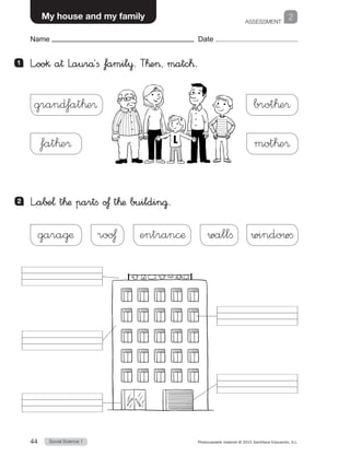 ASSESSMENT
1
Social Science 144 Photocopiable material © 2015 Santillana Educación, S.L. 
Name Date
My house and my family 2
Name Date
1 	 L”oo§ a† Laurå´fi famil¥. T™e, matc™.
2 	 L”a∫±¬ t™æ partfi o£ t™æ buildin@.
grand‡at™e® brot™e®
fat™e® mot™e®
garagæ roo£ entrancæ wallfi windowfi
 