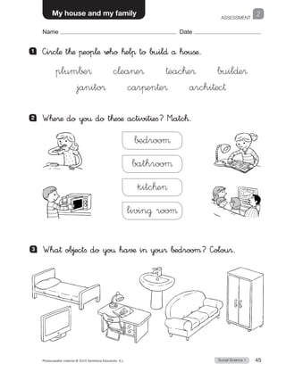 ASSESSMENT
1
Social Science 1Photocopiable material © 2015 Santillana Educación, S.L.  45
Name Date
My house and my family 2
Name Date
2 	 W™e®æ do yo€ do t™eßæ activit^efi? M”atc™.
∫±drooµ
bathrooµ
kitc™e
livin@ rooµ
3 	 Wha† ob∆ectfi do yo€ ha√¶ i you® ∫±drooµ? —olou®.
1 	 —irc¬æ t™æ πeop¬æ who ™elπ to buil∂ å houßæ.
plum∫±®   c¬eae®   †eac™e®   buil∂e®
janito®   carπen†e®   archi†ec†
 