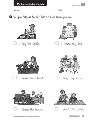 INVESTIGATE
2
Social Science 1Photocopiable material © 2015 Santillana Educación, S.L.  61
Name Date
My house and my family
1 	 Do yo€ ™elπ a† hoµæ? Tic§ (✓) t™æ taskfi yo€ do.
I la¥ t™æ tab¬æ. 
I c¬ea t™æ houßæ.
I wa†e® t™æ plantfi. 
I ma§æ m¥ ∫±∂. 
I tid¥ m¥ rooµ. 
I was™ t™æ dis™efi.
 