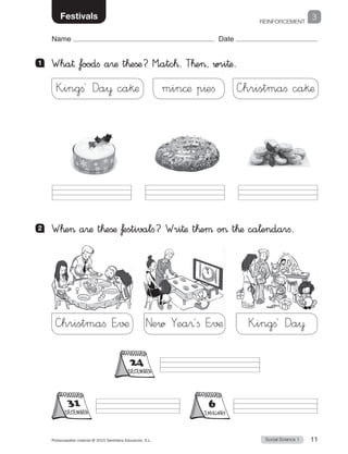 REINFORCEMENT
Social Science 1Photocopiable material © 2015 Santillana Educación, S.L.  11
Name Date
3Festivals
1 	 Wha† foodfi a®æ t™eßæ? M”atc™. T™e, wri†æ.
2 	 W™e a®æ t™eßæ ƒestivalfi? Wri†æ t™eµ o t™æ ca¬endarfi.
—hristmaﬁ E”√¶
—hristmaﬁ ca§æ
New Yea®´ﬁ E”√¶
min©æ p^eﬁ
K”ingﬁ´ Da¥
K”ingﬁ´ Da¥ ca§æ
DECEMBER
DECEMBER
JANUARY
 