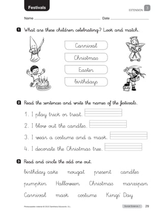 EXTENSION
Social Science 1Photocopiable material © 2015 Santillana Educación, S.L.  29
Name Date
3Festivals
2 	 Rea∂ t™æ ßen†en©efi an∂ wri†æ t™æ naµefi o£ t™æ £estivalfi.
1 	 Wha† a®æ t™eßæ childre celebrating? L”oo§ an∂ matc™.
3 	 Rea∂ an∂ circ¬æ t™æ od∂ oæ ou†.
—hristmafi
E”as†e®
—arniva¬
birthdayfi
1.	I pla¥ tric§ o® t®ea†.
2.	I blow ou† t™æ cand¬efi.
3.	I ∑±a® å costuµæ an∂ å mas§.
4.	I ∂ecora†æ t™æ —hristmafi t®ææ.
birthda¥ ca§æ    nouga†    p®eßen†    cand¬eﬁ
pumpki    Hallo∑¶e    —hristmaﬁ    marzipa
—arniva¬    mas§    costuµæ    K”ingﬁ´ Da¥
 